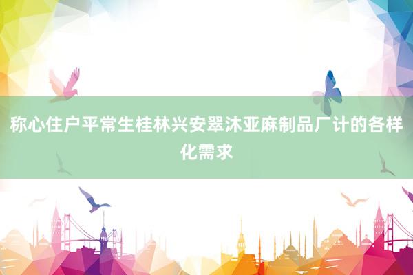 称心住户平常生桂林兴安翠沐亚麻制品厂计的各样化需求