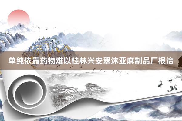 单纯依靠药物难以桂林兴安翠沐亚麻制品厂根治