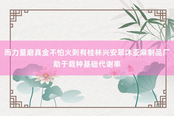 而力量磨真金不怕火则有桂林兴安翠沐亚麻制品厂助于栽种基础代谢率