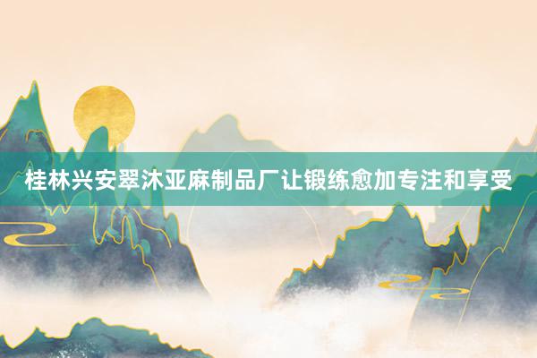 桂林兴安翠沐亚麻制品厂让锻练愈加专注和享受