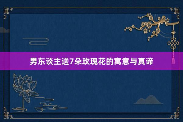 男东谈主送7朵玫瑰花的寓意与真谛